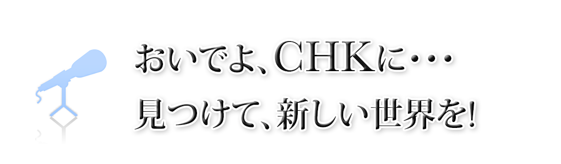 おいでよ、CHKに・・・見つけて、新しい世界を!